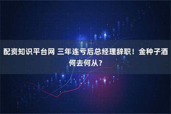 配资知识平台网 三年连亏后总经理辞职！金种子酒何去何从？