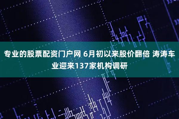 专业的股票配资门户网 6月初以来股价翻倍 涛涛车业迎来137家机构调研