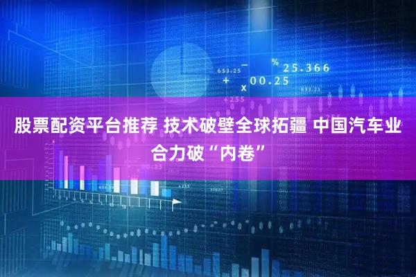 股票配资平台推荐 技术破壁全球拓疆 中国汽车业合力破“内卷”