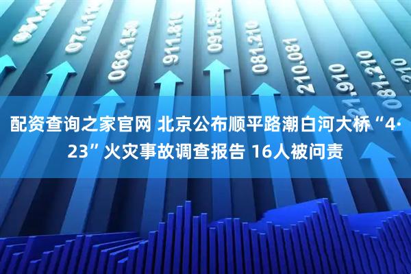 配资查询之家官网 北京公布顺平路潮白河大桥“4·23”火灾事故调查报告 16人被问责