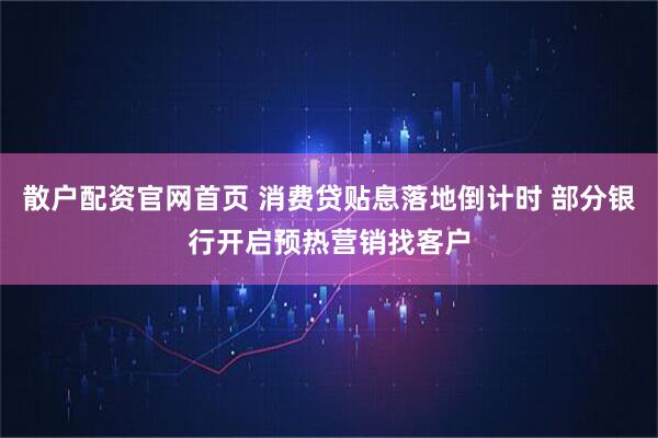 散户配资官网首页 消费贷贴息落地倒计时 部分银行开启预热营销找客户