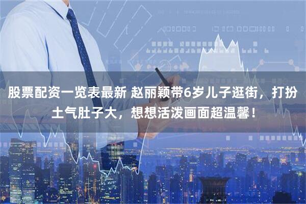 股票配资一览表最新 赵丽颖带6岁儿子逛街，打扮土气肚子大，想想活泼画面超温馨！