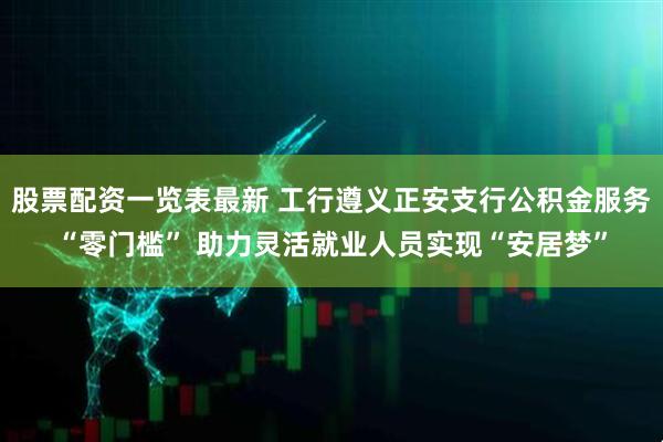 股票配资一览表最新 工行遵义正安支行公积金服务“零门槛” 助力灵活就业人员实现“安居梦”