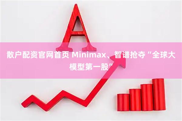 散户配资官网首页 Minimax、智谱抢夺“全球大模型第一股”