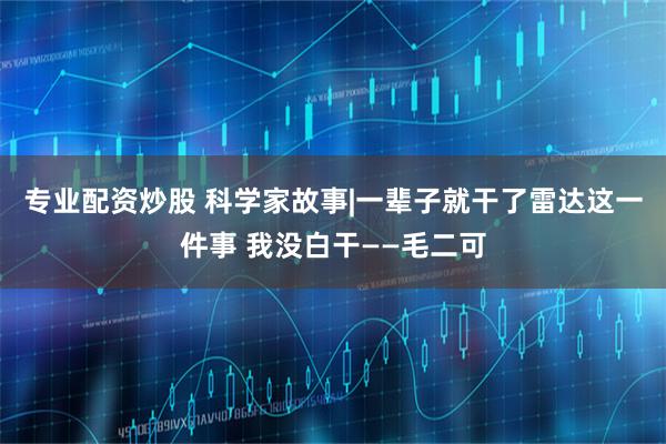 专业配资炒股 科学家故事|一辈子就干了雷达这一件事 我没白干——毛二可
