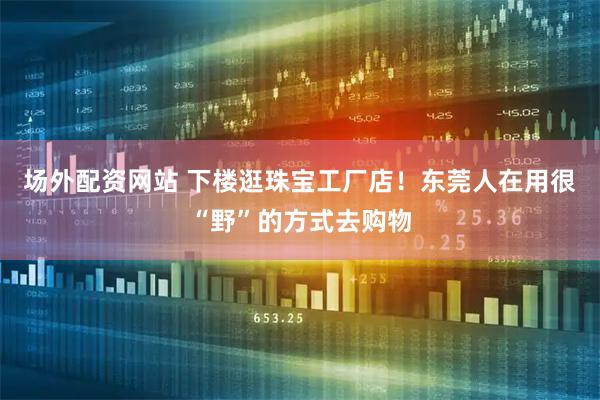 场外配资网站 下楼逛珠宝工厂店！东莞人在用很“野”的方式去购物