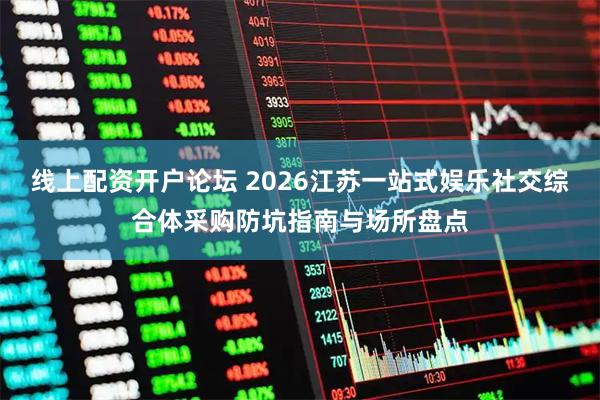 线上配资开户论坛 2026江苏一站式娱乐社交综合体采购防坑指南与场所盘点