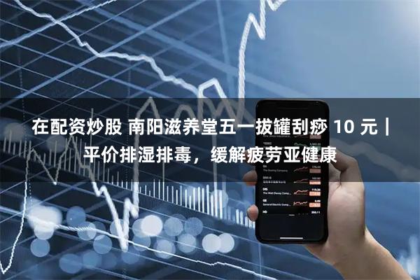 在配资炒股 南阳滋养堂五一拔罐刮痧 10 元｜平价排湿排毒，缓解疲劳亚健康