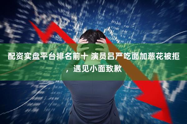 配资实盘平台排名前十 演员吕严吃面加葱花被拒，遇见小面致歉