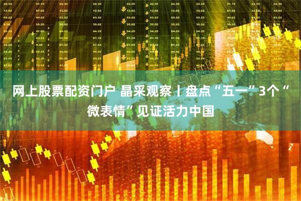 网上股票配资门户 晶采观察丨盘点“五一”3个“微表情”见证活力中国