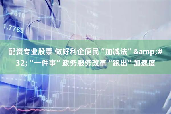 配资专业股票 做好利企便民“加减法” “一件事”政务服务改革“跑出”加速度