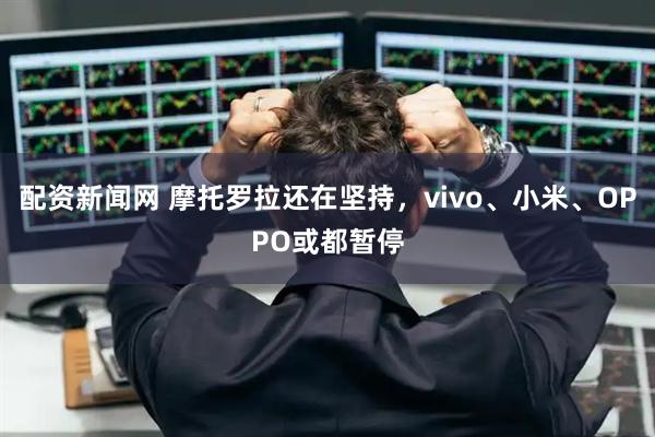 配资新闻网 摩托罗拉还在坚持，vivo、小米、OPPO或都暂停