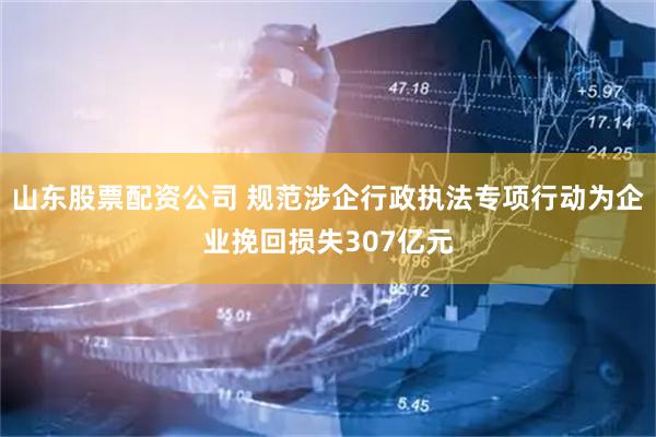 山东股票配资公司 规范涉企行政执法专项行动为企业挽回损失307亿元