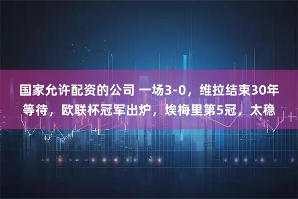 国家允许配资的公司 一场3-0，维拉结束30年等待，欧联杯冠军出炉，埃梅里第5冠，太稳