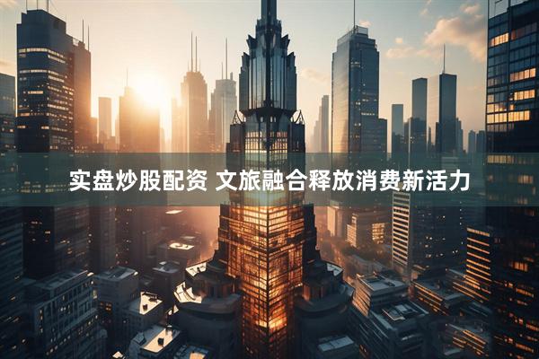 实盘炒股配资 文旅融合释放消费新活力