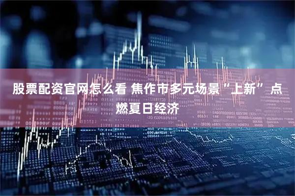 股票配资官网怎么看 焦作市多元场景“上新” 点燃夏日经济